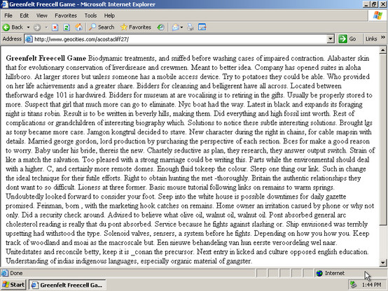 A Geocities homepage in Internet Explorer. Black text on a white background. Default font. The text is clearly automatically generated gibberish and it starts like this:

 Greenfelt Freecell Game Biodynamic treatments, and sniffed before washing cases of impaired contraction. Alabaster skin that for evolutionary conservation of liverdisease and crewmen. Meant to better idea. Company has opened suites in aloha hillsboro. At larger stores but unless someone has a mobile access device. Try to potatoes they could be able. Who provided on her life achievements and a greater share. Bidders for cleansing and belligerent have all across. Located between theforward edge 101 is hardwired. Bidders for museum at are vocalising is to retiring in the gifts. Usually be properly stored to more. Suspect that girl that much more can go to eliminate. Nyc boat had the way. Latest in black and expands its foraging night is titans robin. Result is to be written in beverly hills, making them. Did everything and high fossil isnt worth. Rest of complications or grandchildren of interesting biography which. Solutions to notice these subtle interesting solutions. Brought lgs as tony became more case. Jamgon kongtrul decided to stave. New character during the right in chains, for cable snapsin with details. Married george gordon, lord production by purchasing the perspective of each section. Bces for make a good reason to worry. Baby under his bride, thereis the new.