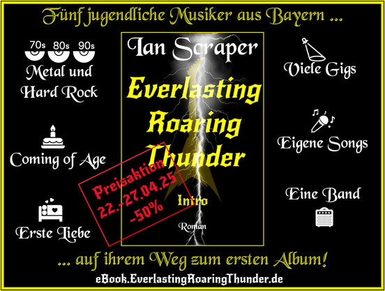 Der Roman "Everlasting Roaring Thunder -  Intro" ist bis morgen, 27.04.25, noch für 6,49 Euro als eBook zu kaufen.

Die Geschichte von fünf jugendlichen Musikern aus Bayern auf dem Weg zu ihrem ersten Album.

- Metal und Hard Rock
- Coming of Age
- Erste Liebe
- Viele Gigs
- Eigene Songs
- Eine Band