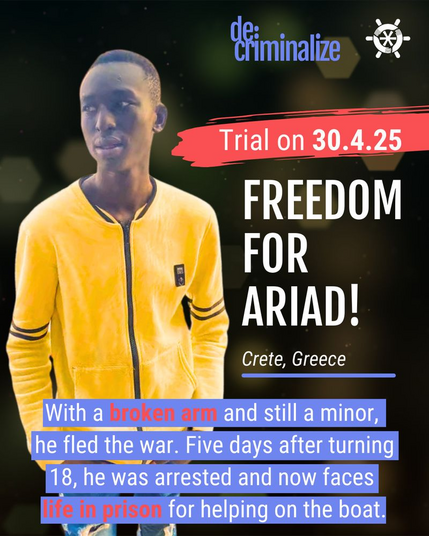 Hintergrundfoto ist das Bild eines Jugendlichen.

Neben ihm steht:
Trial on 30.4.25
Freedom for Ariad!
Crete, Greece

Unten steht:
With a broken arm and still a minor, he fled the war. Five days after turning 18, he was arrested and now faces life in prison for helping on the boat.
[Am unteren Rand des Bildes steht folgender Text: "Mit einem gebrochenen Arm und noch minderjährig floh er vor dem Krieg. Fünf Tage, nachdem er 18 Jahre alt geworden war, wurde er verhaftet und muss nun lebenslänglich ins Gefängnis, weil er auf dem Boot geholfen hat.]

Oben rechts die  Logos von de:criminalize und Captain Support.