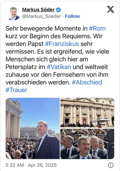 Screenshot des X-Kanals von Markus Söder (@Markus_Soeder) vom Apr 26, 2025 mit drei Fotos von den ihm, die ihn inszeniert beim Papstbegräbnis auf dem Petersplatz zeigen, mit dem folgenden Text darunter:  Sehr bewegende Momente in #Rom kurz vor Beginn des Requiems. Wir werden Papst #Franziskus sehr vermissen. Es ist ergreifend, wie viele Menschen sich gleich hier am Petersplatz im #Vatikan und weltweit zuhause vor den Fernsehern von ihm verabschieden werden. #Abschied #Trauer