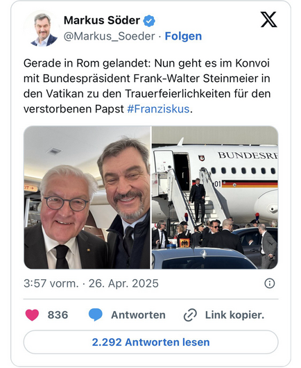 Screenshot des X-Kanals von Markus Söder (@Markus_Soeder) vom Apr 26, 2025 mit zwei Fotos von den ihm, die ihn links fröhlich lachend auf einem Selfie zusammen mit Bundespräsident Steinmeier und rechts beim Verlassen eines Regierungsflugzeuges auf einem Flughafen zeigen. Darunter der Text:  „Gerade in Rom gelandet: Nun geht es im Konvoi mit Bundespräsident Frank-Walter Steinmeier in den Vatikan zu den Trauerfeierlichkeiten für den verstorbenen Papst #Franziskus.“