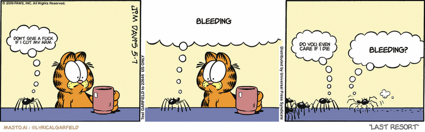 Original Garfield comic from May 7, 2009
Text replaced with lyrics from: Last Resort

Transcript:
• Don't Give A Fuck If I Cut My Arm
• Bleeding
• Do You Even Care If I Die
• Bleeding?


--------------
Original Text:
• Spider:  Ahem...  I've been appointed by the other spiders to appeal to your sense of humanity. Can't we all just get along?  
• Spider #2:  Well?
• Spider:  Bite him on the eyelids!