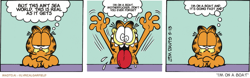 Original Garfield comic from May 13, 2009
Text replaced with lyrics from: I'm on a Boat

Transcript:
• But This Ain't Sea World, This Is Real As It Gets
• I'm On A Boat, Motherfucker, Don't You Ever Forget
• I'm On A Boat And, It's Going Fast And


--------------
Original Text:
• Garfield:  I wonder if I may be serious for a moment.  Woo! Hoo! Woo woo!!  Apparently not.