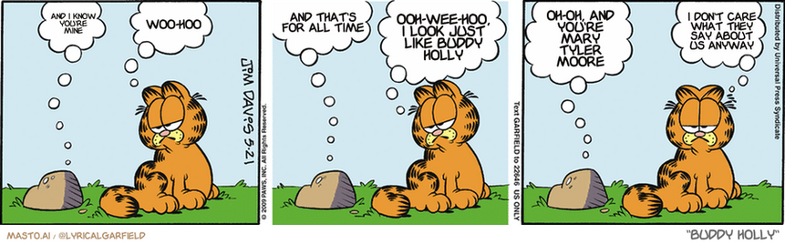 Original Garfield comic from May 21, 2009
Text replaced with lyrics from: Buddy Holly

Transcript:
• And I Know You're Mine
• Woo-Hoo
• And That's For All Time
• Ooh-Wee-Hoo, I Look Just Like Buddy Holly
• Oh-Oh, And You're Mary Tyler Moore
• I Don't Care What They Say About Us Anyway


--------------
Original Text:
• Rock:  Hey, cat.
• Garfield:  Hey, rock.
• Rock:  What'cha doin?
• Garfield:  Nothing much. What are you doing?
• Rock:  Waiting for the next glacier.
• Garfield:  Oh, to be a rock.