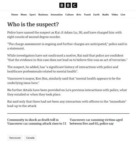Screenshot of the BBC website coverage of the mass murder vehicle attack on the Lapu Lapu Fesitival in Vancouver, BC, Canada.

' Who is the suspect?

Police have named the suspect as Kai-Ji Adam Lo, 30, and have charged him with eight counts of second degree murder.

"The charge assessment is ongoing and further charges are anticipated," police said in a statement.

While investigators have not confirmed a motive, Rai said that police are confident "that the evidence in this case does not lead us to believe this was an act of terrorism."

The suspect, he added, has "a significant history of interactions with police and healthcare professionals related to mental health".

Vancouver's mayor, Ken Sim, similarly said that "mental health appears to be the underlying issue here."

No further details have been provided on Lo's previous interactions with police, what they entailed or when they took place.

Rai said only that there had not been any interaction with officers in the "immediate" lead-up to the attack.

Community in shock as death toll in Vancouver car ramming attack rises to 11

Vancouver car ramming victims aged between five and 65, police say '