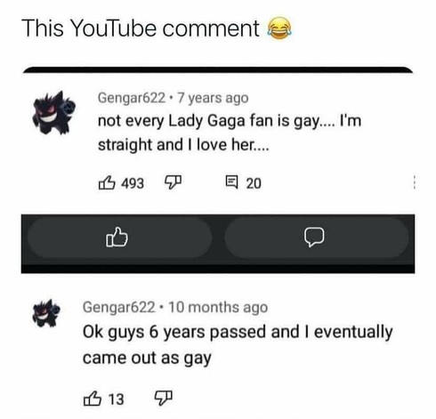 Youtube comments:

*Post from 7 years ago* : Not every fan of Lady Gaga is gay... I'm straight and I love her...

*Post from 10 months ago*: Ok guys 6 years passed and I eventually came out as gay