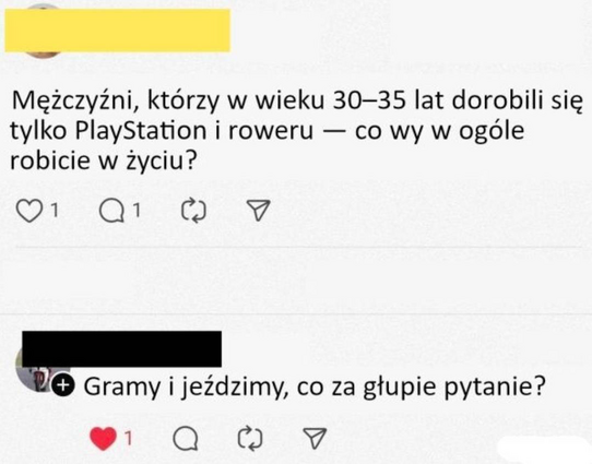 - Mężczyźni, którzy w wieku 30-35 lat dorobili się tylko PlayStation i roweru — co wy w ogóle robicie w zyciu?
- Gramy i jezdzimy, co za głupie pytanie?
