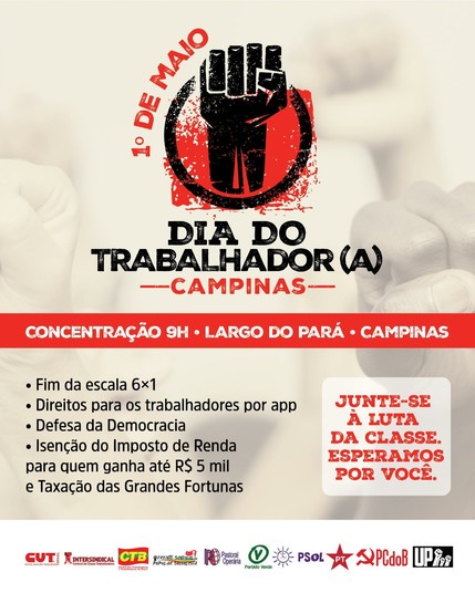 Cartaz de convocação para o primeiro de maio em campinas. Ao fundo, punhos cerrados.

Lê-se:

1º de maio, tendo um punho cerrado desenhado, seguido de:

DIA DO TRABALHADOR(A)
--CAMPINAS--

CONCENTRAÇÃO 9H - LARGO DO PARÁ - CAMPINAS

. Fim da escala 6x1
. Direitos para os trabalhadores por app
. Defesa da Democracia
. Isenção do Imposto de Renda para quem ganha até R$ 5 mil e taxação das Grandes Fortunas

JUNTE-SE À LUTA DA CLASSE. ESPERAMOS POR VOCÊ.

lista de logos das organizações que estarão presentes:

CUT
Intersindical
CTB
Frente Sindical Popular Socialista
Pastoral Operária
Partido Verde
PSOL
PT
PCdoB
UP