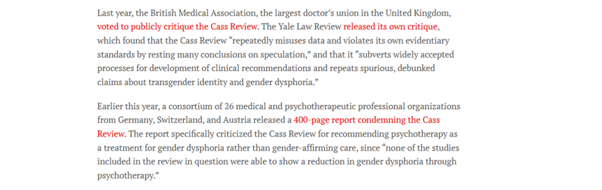 Last year, the British Medical Association, the largest doctor’s union in the United Kingdom,
voted to publicly critique the Cass Review. The Yale Law Review released its own critique,
which found that the Cass Review “repeatedly misuses data and violates its own evidentiary
standards by resting many conclusions on speculation,” and that it “subverts widely accepted
processes for development of clinical recommendations and repeats spurious, debunked
claims about transgender identity and gender dysphoria.”

Earlier this year, a consortium of 26 medical and psychotherapeutic professional organizations
from Germany, Switzerland, and Austria released a 400-page report condemning the Cass
Review. The report specifically criticized the Cass Review for recommending psychotherapy as
a treatment for gender dysphoria rather than gender-affirming care, since “none of the studies
included in the review in question were able to show a reduction in gender dysphoria through
psychotherapy.”