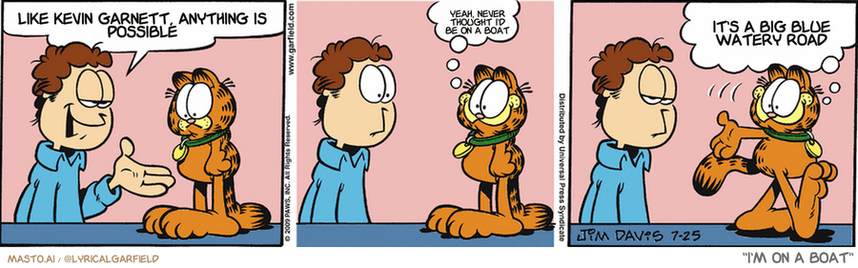 Original Garfield comic from July 25, 2009
Text replaced with lyrics from: I'm on a Boat

Transcript:
• Like Kevin Garnett, Anything Is Possible
• Yeah, Never Thought I'd Be On A Boat
• It's A Big Blue Watery Road


--------------
Original Text:
• Jon:  This tag clearly identifies you as my t.
• Garfield:  Cool!  I'm going out to annoy big, mean guys.