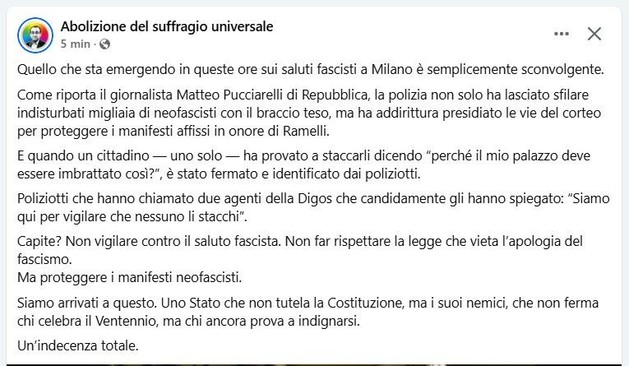 @pierostrada L'immagine mostra una schermata di un post su Facebook. Il post è intitolato "Abolizione del suffragio universale" e è stato pubblicato da un utente con il nome "Abolizione del suffragio universale" circa 5 minuti fa. Il post è scritto in italiano e critica la reazione della polizia durante una manifestazione di neofascisti a Milano. Il testo racconta come la polizia abbia lasciato passare migliaia di neofascisti con il braccio teso e abbia protetto le vie del corteo, mentre ha fermato e identificato un cittadino che ha cercato di staccare i manifesti in onore di Rami. Il post critica la polizia per non rispettare la legge che vieta l'apologia del fascismo e per proteggere i manifesti neofascisti. Il post conclude con un'analisi della situazione, sottolineando che il governo non protegge la Costituzione ma i suoi nemici.

Fornito da @altbot, generato localmente e privatamente utilizzando Ovis2-8B

🌱 Energia utilizzata: 0.232 Wh