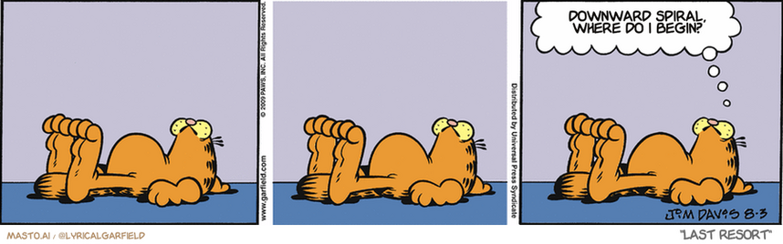 Original Garfield comic from August 3, 2009
Text replaced with lyrics from: Last Resort

Transcript:
• Downward Spiral, Where Do I Begin?


--------------
Original Text:
• Garfield:  Working at home has its advantages.