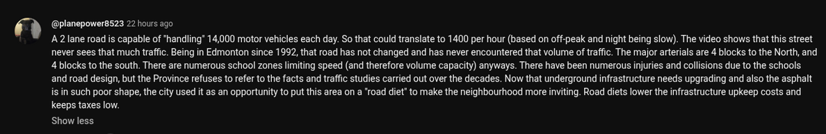 A YouTube comment below [https://www.youtube.com/watch?v=jER_3vLjXsc] from @planepower8523 22 hours ago
A 2 lane road is capable of "handling" 14,000 motor vehicles each day. So that could translate to 1400 per hour (based on off-peak and night being slow). The video shows that this street never sees that much traffic. Being in Edmonton since 1992, that road has not changed and has never encountered that volume of traffic. The major arterials are 4 blocks to the North, and 4 blocks to the south. There are numerous school zones limiting speed (and therefore volume capacity) anyways. There have been numerous injuries and collisions due to the schools and road design, but the Province refuses to refer to the facts and traffic studies carried out over the decades. Now that underground infrastructure needs upgrading and also the asphalt is in such poor shape, the city used it as an opportunity to put this area on a "road diet” to make the neighbourhood more inviting. Road diets lower the infrastructure upkeep costs and keeps taxes low.
