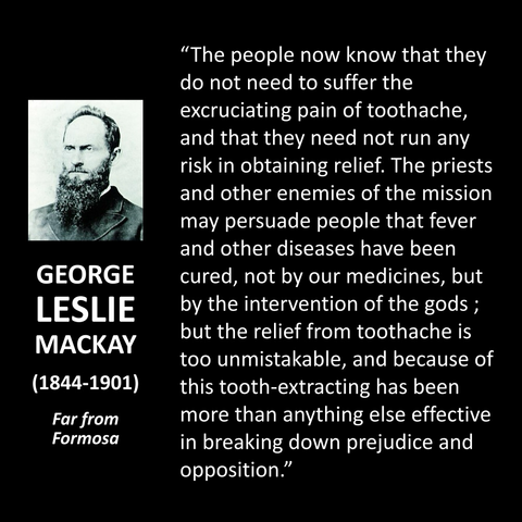 GEORGE LESLIE MACKAY (1844-1901) Far from Formosa "The people now know that they do not need to suffer the excruciating pain of toothache, and that they need not run any risk in obtaining relief. The priests and other enemies of the mission may persuade people that fever and other diseases have been cured, not by our medicines, but by the intervention of the gods ; but the relief from toothache is too unmistakable, and because of this tooth-extracting has been more than anything else effective in breaking down prejudice and opposition."