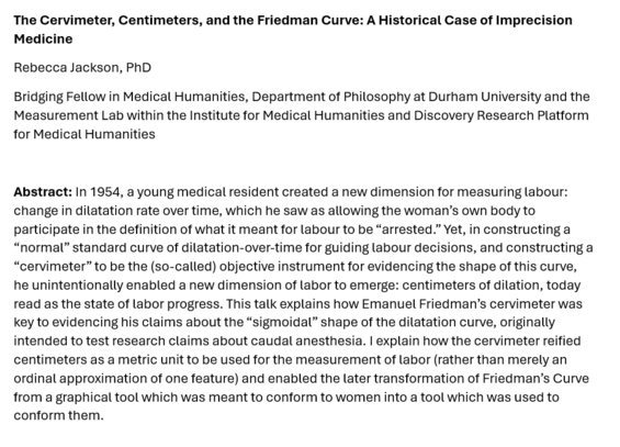 Screenshot of an abstract:

The Cervimeter, Centimeters, and the Friedman Curve: A Historical Case of Imprecision Medicine
Rebecca Jackson, PhD
Bridging Fellow in Medical Humanities, Department of Philosophy at Durham University and the Measurement Lab within the Institute for Medical Humanities and Discovery Research Platform for Medical Humanities

Abstract: In 1954, a young medical resident created a new dimension for measuring labour: change in dilatation rate over time, which he saw as allowing the woman’s own body to participate in the definition of what it meant for labour to be “arrested.” Yet, in constructing a “normal” standard curve of dilatation-over-time for guiding labour decisions, and constructing a “cervimeter” to be the (so-called) objective instrument for evidencing the shape of this curve, he unintentionally enabled a new dimension of labor to emerge: centimeters of dilation, today read as the state of labor progress. This talk explains how Emanuel Friedman’s cervimeter was key to evidencing his claims about the “sigmoidal” shape of the dilatation curve, originally intended to test research claims about caudal anesthesia. I explain how the cervimeter reified centimeters as a metric unit to be used for the measurement of labor (rather than merely an ordinal approximation of one feature) and enabled the later transformation of Friedman’s Curve from a graphical tool which was meant to conform to women into a tool which was used to conform them.