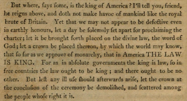 But where, says some, is the King of America? I’ll tell you, friend, he reigns above, and doth not make havoc of mankind like the Royal Brute of Great Britain. Yet that we may not appear to be defective even in earthly honours, let a day be solemnly set apart for proclaiming the Charter; let it be brought forth placed on the Divine Law, the Word of God; let a crown be placed thereon, by which the world may know, that so far as we approve of monarchy, that in America THE LAW IS KING. For as in absolute governments the King is law, so in free countries the law ought to be king; and there ought to be no other. But lest any ill use should afterwards arise, let the Crown at the conclusion of the ceremony be demolished, and scattered among the people whose right it is.