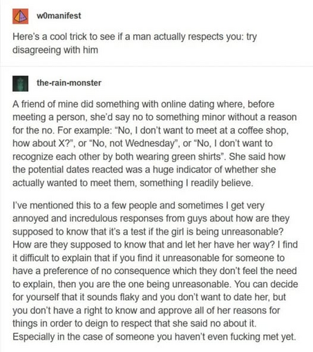 EH womanifest

Here's a cool trick to see if a man actually respects you: try
disagreeing with him

n the-rain-monster

A friend of mine did something with online dating where, before meeting a person, she'd say no to something minor without a reason for the no. For example: “No, I don't want to meet at a coffee shop, how about X?", or “No, not Wednesday”, or “No, I don’t want to recognize each other by both wearing green shirts”. She said how the potential dates reacted was a huge indicator of whether she actually wanted to meet them, something I readily believe.

I've mentioned this to a few people and sometimes I get very
annoyed and incredulous responses from guys about how are they supposed to know that it's a test if the girl is being unreasonable? How are they supposed to know that and let her have her way? I find it difficult to explain that if you find it unreasonable for someone to have a preference of no consequence which they don't feel the need to explain, then you are the one being unreasonable. You can decide for yourself that it sounds flaky and you don't want to date her, but you don't have a right to know and approve all of her reasons for things in order to deign to respect that she said no about it. Especially in the case of someone you haven't even fucking met yet.