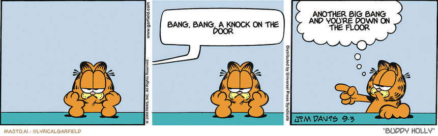 Original Garfield comic from September 3, 2009
Text replaced with lyrics from: Buddy Holly

Transcript:
• Bang, Bang, A Knock On The Door
• Another Big Bang And You're Down On The Floor


--------------
Original Text:
• Jon:  YAAAAAAAH!
• Garfield:  Hey, the leftover canary in the refrigerator is mine, pal!