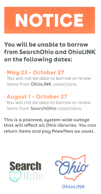 A bookmark that says the following:

You will be unable to borrow from SearchOhio and Ohio LINK on the following dates:
- May 23 - October 27
You will not be able to borrow or renew items from Ohio LINK collections.
- August 1 - October 27
You will not be able to borrow or renew items from SearchOhio collections.
This is a planned, system-wide outage that will affect all Ohio libraries. You can
return items and pay fines/fees as usual.

And then there are the logos for Search Ohio and Ohio LINK.
