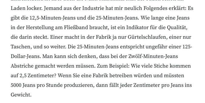 Jemand aus der Industrie hat mir neulich Folgendes erklärt: Es gibt die 12,5-Minuten-Jeans und die 25-Minuten-Jeans. Wie lange eine Jeans in der Herstellung am Fließband braucht, ist ein Indikator für die Qualität, die darin steckt. Einer macht in der Fabrik ja nur Gürtelschlaufen, einer nur Taschen, und so weiter. Die 25-Minuten-Jeans entspricht ungefähr einer 125-Dollar-Jeans. Man kann sich denken, dass bei der Zwölf-Minuten-Jeans Abstriche gemacht werden müssen. Zum Beispiel: Wie viele Stiche kommen auf 2,5 Zentimeter? Wenn Sie eine Fabrik betreiben würden und müssten
5000 Jeans pro Stunde produzieren, dann fällt jeder Zentimeter pro Jeans ins
Gewicht.