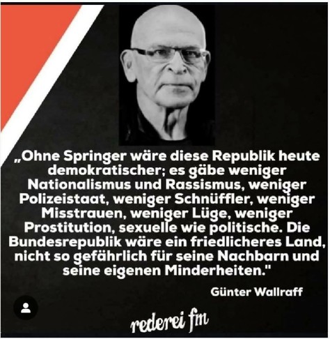 Schwarzer Hintergrund,mit Rot und weißer Ecke.Ein Schwarz/weiß Foto von Günter Wallraff und Zitat:,,Ohne Springer wäre diese Republik heute
demokratischer; es gäbe weniger Nationalismus und Rassismus, weniger Polizeistaat, weniger Schnüffler, weniger Misstrauen, weniger Lüge, weniger Prostitution, sexuelle wie politische. Die Bundesrepublik wäre ein friedlicheres Land, nicht so gefährlich für seine Nachbarn und seine eigenen Minderheiten."

Günter Wallraff

Ein Bild von rederei fin