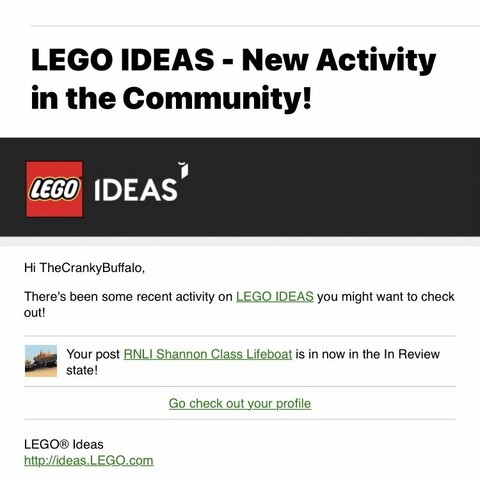 A screenshot of part of an email that says “LEGO IDEAS - New Activity in the Community!

Hi The CrankyBuffalo,
There's been some recent activity on LEGO IDEAS you might want to check out!
Your post RNLI Shannon Class Lifeboat is in now in the In Review state!
Go check out your profile
LEGO® Ideas”