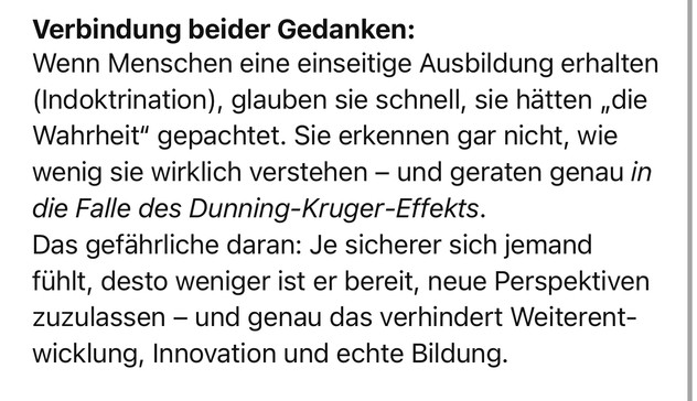 Verbindung beider Gedanken:
Wenn Menschen eine einseitige Ausbildung erhalten (Indoktrination), glauben sie schnell, sie hätten „die Wahrheit" gepachtet. Sie erkennen gar nicht, wie wenig sie wirklich verstehen - und geraten genau in die Falle des Dunning-Kruger-Effekts.
Das gefährliche daran: Je sicherer sich jemand fühlt, desto weniger ist er bereit, neue Perspektiven zuzulassen - und genau das verhindert Weiterent-wicklung, Innovation und echte Bildung.🖖