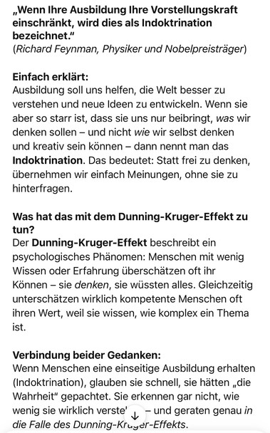 „Wenn Ihre Ausbildung Ihre Vorstellungskraft einschränkt, wird dies als Indoktrination bezeichnet."
(Richard Feynman, Physiker und Nobelpreisträger)
Einfach erklärt:
Ausbildung soll uns helfen, die Welt besser zu verstehen und neue Ideen zu entwickeln. Wenn sie aber so starr ist, dass sie uns nur beibringt, was wir denken sollen - und nicht wie wir selbst denken und kreativ sein können - dann nennt man das Indoktrination.
Das bedeutet: Statt trei zu denken,
übernehmen wir einfach Meinungen, ohne sie zu hinterfragen.
Was hat das mit dem Dunning-Kruger-Effekt zu tun?
Der Dunning-Kruger-Effekt beschreibt ein psychologisches Phänomen: Menschen mit wenig Wissen oder Erfahrung überschätzen oft ihr Können - sie denken, sie wüssten alles. Gleichzeitig unterschätzen wirklich kompetente Menschen oft ihren Wert, weil sie wissen, wie komplex ein Thema ist.
Verbindung beider Gedanken:
Wenn Menschen eine einseitige Ausbildung erhalten (Indoktrination), glauben sie schnell, sie hätten „die Wahrheit" gepachtet. Sie erkennen gar nicht, wie wenig sie wirklich verste' v - und geraten genau in die Falle des Dunning-Kruyer-Effekts.🖖