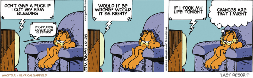 Original Garfield comic from October 28, 2009
Text replaced with lyrics from: Last Resort

Transcript:
• Don't Give A Fuck If I Cut My Arm Bleeding
• Do You Even Care If I Die Bleeding?
• Would It Be Wrong? Would It Be Right?
• If I Took My Life Tonight
• Chances Are That I Might


--------------
Original Text:
• TV:  Did you bring me a brain, Igor?...An EVIL brain?  Yes, master...  It's from an INSURANCE SALESMAN!  Okay, Igor, now you're scaring ME.
• Garfield:  SOMEone's bucking for "Employee of the Month".