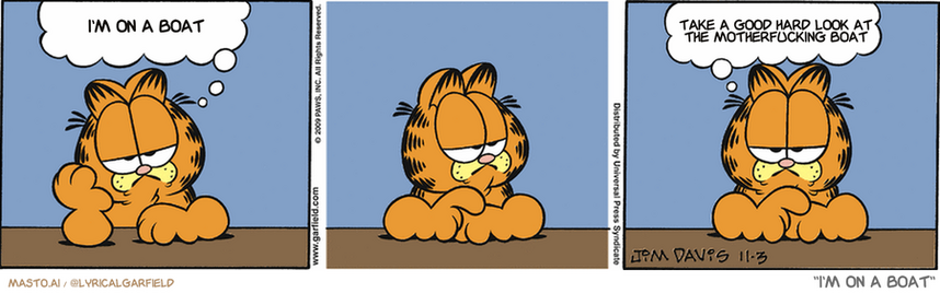 Original Garfield comic from November 3, 2009
Text replaced with lyrics from: I'm on a Boat

Transcript:
• I'm On A Boat
• Take A Good Hard Look At The Motherfucking Boat


--------------
Original Text:
• Garfield:  No matter how little I do...  ...I always feel I could do less.
