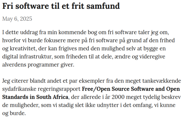I dette uddrag fra min kommende bog om fri software taler jeg om, hvorfor vi burde fokusere mere på fri software på grund af den frihed og kreativitet, der kan frigives med den mulighed selv at bygge en digital infrastruktur, som friheden til at dele, ændre og videregive alverdens programmer giver.

Jeg citerer blandt andet et par eksempler fra den meget tankevækkende sydafrikanske regeringsrapport Free/Open Source Software and Open Standards in South Africa, der allerede i år 2000 meget tydelig beskrev de muligheder, som vi stadig slet ikke udnytter i det omfang, vi kunne og burde.