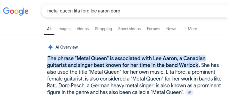A Google AI response to the query:

metal queen lita ford lee aaron doro

Response:

The phrase "Metal Queen" is associated with Lee Aaron, a Canadian guitarist and singer best known for her time in the band Warlock. She has also used the title "Metal Queen" for her own music. Lita Ford, a prominent female guitarist, is also considered a "Metal Queen" for her work in bands like Ratt. Doro Pesch, a German heavy metal singer, is also known as a prominent figure in the genre and has also been called a "Metal Queen".