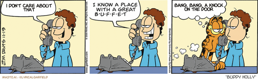 Original Garfield comic from November 19, 2009
Text replaced with lyrics from: Buddy Holly

Transcript:
• I Don't Care About That
• Bang, Bang, A Knock On The Door


--------------
Original Text:
• Jon:  Liz, how about dinner tonight?  I know a place with a great b-u-f-f-e-t.  
• Garfield:  Make it a table for t-h-r-e-e.