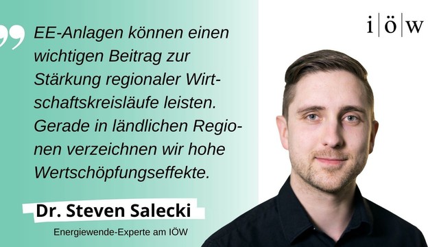 Zitat von Dr. Steven Salecki, Energiewende-Experte am IÖW: 
„EE-Anlagen können einen wichtigen Beitrag zur Stärkung regionaler Wirtschaftskreisläufe leisten. Gerade in ländlichen Regionen verzeichnen wir hohe Wertschöpfungseffekte.“