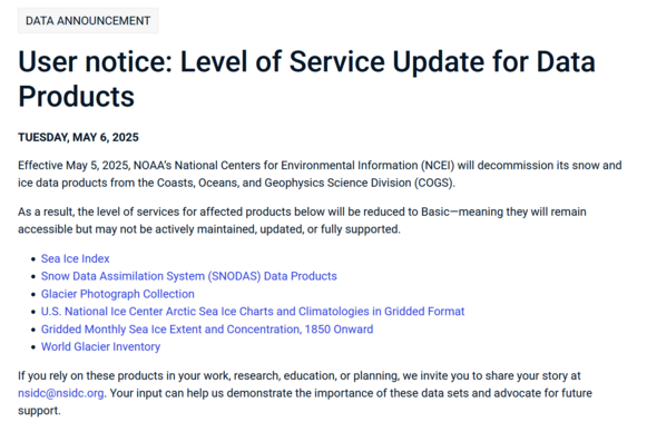 screenshot from  https://nsidc.org/data/user-resources/data-announcements/user-notice-level-service-update-data-products

stating :
User notice: Level of Service Update for Data Products
TUESDAY, MAY 6, 2025

Effective May 5, 2025, NOAA’s National Centers for Environmental Information (NCEI) will decommission its snow and ice data products from the Coasts, Oceans, and Geophysics Science Division (COGS).

As a result, the level of services for affected products below will be reduced to Basic—meaning they will remain accessible but may not be actively maintained, updated, or fully supported.

    Sea Ice Index
    Snow Data Assimilation System (SNODAS) Data Products
    Glacier Photograph Collection
    U.S. National Ice Center Arctic Sea Ice Charts and Climatologies in Gridded Format
    Gridded Monthly Sea Ice Extent and Concentration, 1850 Onward
    World Glacier Inventory

If you rely on these products in your work, research, education, or planning, we invite you to share your story at nsidc@nsidc.org. Your input can help us demonstrate the importance of these data sets and advocate for future support.