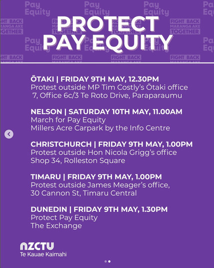 screenshot from @nz_ctu on 8 May 2025. 

PROTECT PAY EQUITY. 

OTAKI I FRIDAY 9TH MAY, 12.30PM 
Protest outside MP Tim Costly's Otaki office 
7, Office 6c/3 Te Roto Drive, Paraparaumu. 

NELSON I SATURDAY 10TH MAY, 11.00AM 
March for Pay Equity 
Millers Acre Carpark by the Info Centre. 

CHRISTCHURCH I FRIDAY 9TH MAY, 1.00PM 
Protest outside Hon Nicola Grigg's office Shop 34, Rolleston Square. 

TIMARU I FRIDAY 9TH MAY, 1.00PM 
Protest outside James Meager's office, 30 Cannon St, Timaru Central. 

DUNEDIN I FRIDAY 9TH MAY, 1.30PM Protect Pay Equity 
The Exchange. 

NZCTU Te Kauae Kaimahi."