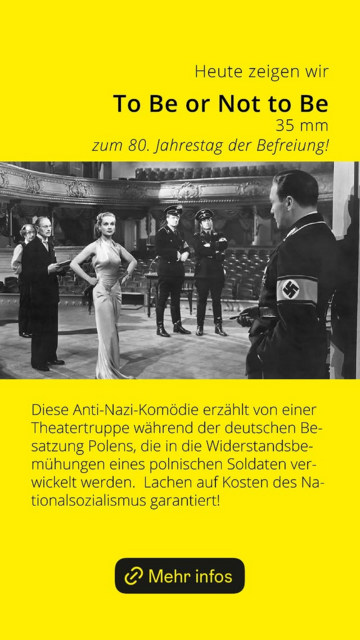 Flyer zum 80. Jahrestag 
Kino : To Be or Not to Be
35mm zum 80. Jahrestag der Befreiung!
Do 08.05.2025, 20:00 | GHS Biologie

"Kurz vor Ausbruch WWII wird eine Warschauer Schauspieltruppe gezwungen, die Proben für eine antifaschistische Komödie auszusetzen und stattdessen Hamlet zu spielen, um nicht in Konflikt mit dem Hitlerregime zu geraten. "

"Lachen auf Kosten der Nazi inkl."
