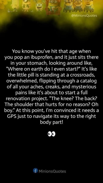 You know you've hit that age when you pop an ibuprofen, and it just sits there in your stomach, looking around like, "Where on earth do | even start?" It's like the little pill is standing at a crossroads, overwhelmed, flipping through a catalog of all your aches, creaks, and mysterious pains like it's about to start a full renovation project. "The knee? The back? The shoulder that hurts for no reason? Oh boy." At this point, I'm convinced it needs a GPS just to navigate its way to the right body part!

# MinionsQuotes