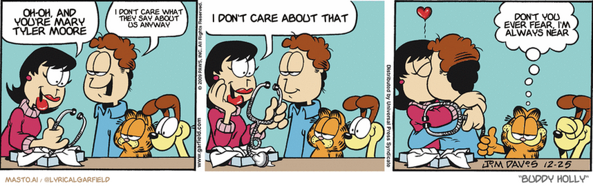 Original Garfield comic from December 25, 2009
Text replaced with lyrics from: Buddy Holly

Transcript:
• Oh-Oh, And You're Mary Tyler Moore
• I Don't Care What They Say About Us Anyway
• I Don't Care About That
• Don't You Ever Fear, I'm Always Near


--------------
Original Text:
• Liz:  A new stethoscope! Oh, Jon!
• Jon:  It's engraved.
• Liz:  "From my heart, to your ears. Love, Jon"
• Garfield:  I gotta give him this one.