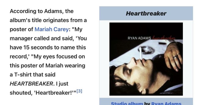 Screenshot from Wikipedia page of Ryan Adams’ studio album “Heartbreaker”.

The text on the left column: According to Adams, the album's title originates from a poster of Mariah Carey: "My manager called and said, 'You have 15 seconds to name this record,' "My eyes focused on this poster of Mariah wearing a T-shirt that said HEARTBREAKER. I just shouted, 'Heartbreaker!'"

On the right column, an info box shows the album’s cover. Header shows title: Heartbreaker. Footer says: Studio album by Ryan Adams.
