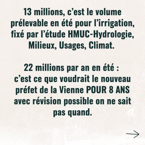 13 millions, c'est le volume prélevable en été pour l'irrigation fixé par l'étude HMUC-Hydrologie, Milieux, Usages, Climat.

22 millions par an en été :
c'est ce que voudrait le nouveau préfet de la Vienne POUR 8 ANS 
avec révision possible on ne sait pas quand.