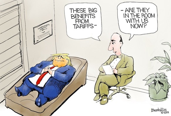 Cartoon by Bill Bramhall:

The scene is a psychoanalyst's office, with Donald Trump 'on the couch', in a blue suit, red tie, yellow hair and orange face. Nearby sits the analyst/therapist, notepad in hand.  

Psychoanalyst:
"THOSE BIG BENEFITS FROM TARIFFS - 
ARE THEY IN THE ROOM WITH US NOW?"
