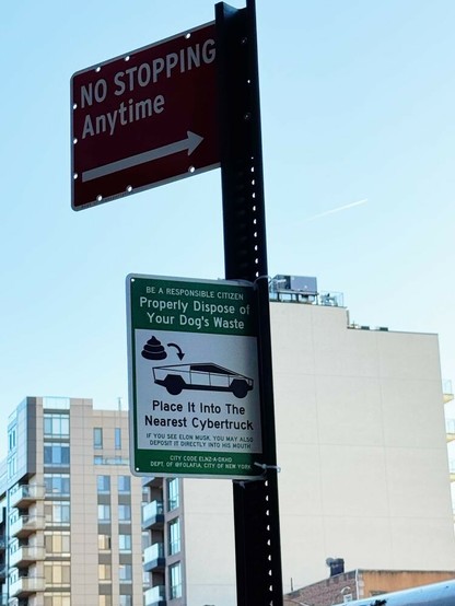 Sign attached (via zipties) to a pole that holds a legit traffic sign; the traffic sign is red with white text and reads "no stopping anytime" and has a white horizontal directional arrow running across the bottom.

Below that there's a well-designed, official looking green sign with white text that reads, "be a responsible citizen, properly dispose of your dog's waste" Below that there's a white box with a black line drawing of a cybertruck, with the poop emoji and a helpful arrow; in largish black font is continues, "place it into the nearest cybertruck." Below that, in smaller green font, "If you see Elon Musk, you may deposit it directly into his mouth"

Below the white box, in still small white font over the green brackground, it reads, "CITY CODE ELNZ-A-DKHD
DEPT. OF @FOLAFIA, CITY OF NEW YORK"

You can see the sky and some apartment buildings behind the sign pole.