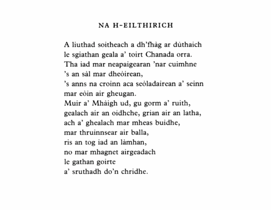 Na h-Eilthirich
Iain Mac a’ Ghobhainn

A liuthad soitheach a dh’fhàg ar dùthaich
le sgiathan geala a’ toirt Chanada orra.
Tha iad mar neapaigearan ’nar cuimhne
’s an sàl mar dheoirean,
’s anns na croinn aca seòladairean a’ seinn
mar eòin air gheugan.
Muir a’ Mhàigh ud, gu gorm a’ ruith,
gealach air an oidhche, grian air an latha,
ach a’ ghealach mar mheas buidhe,
mar thruinnsear air balla,
ris an tog iad an làmhan,
no mar mhagnet airgeadach
le gathan goirte
a’ sruthadh do’n chridhe.