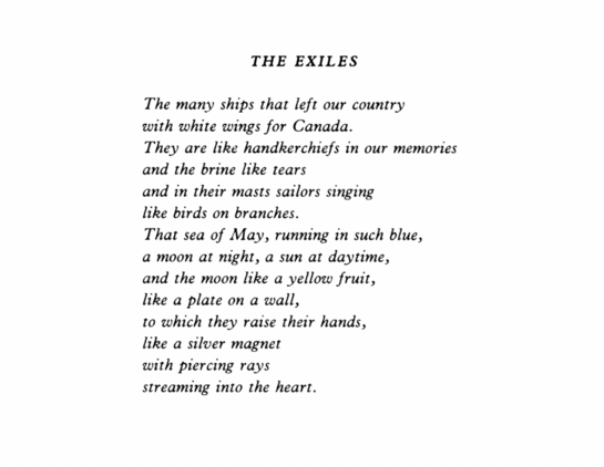 The Exiles
Iain Crichton Smith

The many ships that left our country
with white wings for Canada.
They are like handkerchiefs in our memories
and the brine like tears
and in their masts sailors singing
like birds on branches.
That sea of May, running in such blue,
a moon at night, a sun at daytime,
and the moon like a yellow fruit,
like a plate on a wall,
to which they raise their hands,
like a silver magnet
with piercing rays
streaming into the heart.
