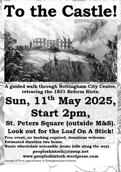 To the Castle!
A guided walk through Nottingham City Centre retracing the 1831 Reform Riots
Sunday, 11th May 2025.
Start 2pm, St Peter Square (outside M&S). Look out for the Loaf on a stick
Free event, no booking required, donations welcome.
Estimated duration two hours.
Route wheelchair accessible (some hills along the way).
Peopleshistreh [at] riseup.net
Peopleshistreh.wordpress.com