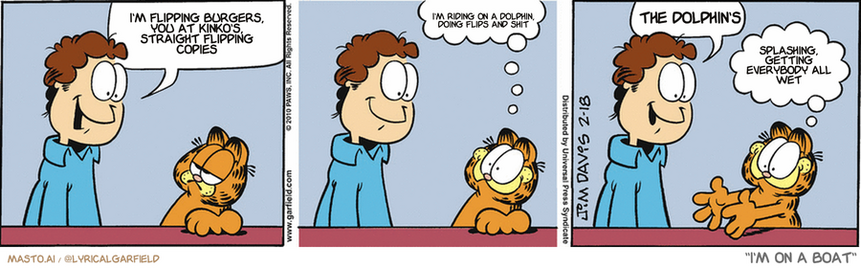 Original Garfield comic from February 18, 2010
Text replaced with lyrics from: I'm on a Boat

Transcript:
• I'm Flipping Burgers, You At Kinko's, Straight Flipping Copies
• I'm Riding On A Dolphin, Doing Flips And Shit
• The Dolphin's
• Splashing, Getting Everybody All Wet


--------------
Original Text:
• Jon:  You know what the world needs more of?
• Garfield:  Frosting.
• Jon:  Niceness.
• Garfield:  With frosting on it!