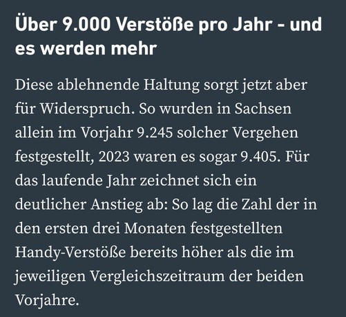 Über 9.000 Verstöße pro Jahr - und es werden mehr
Diese ablehnende Haltung sorgt jetzt aber für Widerspruch. So wurden in Sachsen allein im Vorjahr 9.245 solcher Vergehen festgestellt, 2023 waren es sogar 9.405. Für das laufende Jahr zeichnet sich ein deutlicher Anstieg ab: So lag die Zahl der in den ersten drei Monaten festgestellten Handy-Verstöße bereits höher als die im jeweiligen Vergleichszeitraum der beiden
Vorjahre.
