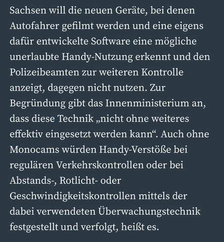 Sachsen will die neuen Geräte, bei denen Autofahrer gefilmt werden und eine eigens dafür entwickelte Software eine mögliche unerlaubte Handy-Nutzung erkennt und den Polizeibeamten zur weiteren Kontrolle anzeigt, dagegen nicht nutzen. Zur Begründung gibt das Innenministerium an, dass diese Technik ,nicht ohne weiteres effektiv eingesetzt werden kann". Auch ohne Monocams würden Handy-Verstöße bei regulären Verkehrskontrollen oder bei Abstands-, Rotlicht- oder Geschwindigkeitskontrollen mittels der dabei verwendeten Überwachungstechnik festgestellt und verfolgt, heißt es.