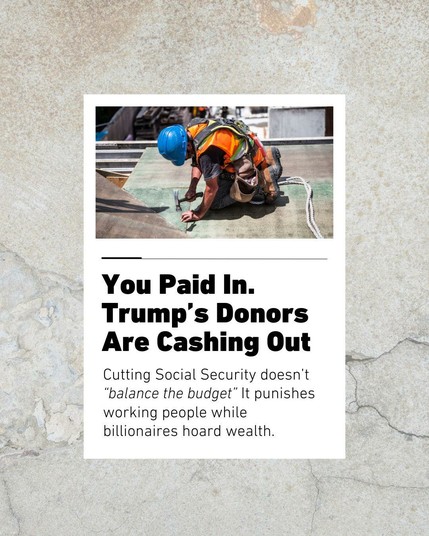 Graphic design image. The background is natural stone style illustration,  with a centered photo overlaid on it of a construction worker laying down roofing with a hammer and nails. Below the image is black text on a white background that says You paid in. Trump's donors are cashing out. Cutting social security doesn't "balance the budget" it punishes working people while billionaires hoard wealth.